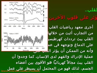 أجرى معهد رياضيات القلب العديد من التجارب أثبت من خلالها أن  القلب يبث ترددات كهرطيسية تؤثر على الدماغ وتوجهه في عمله، وأنه من الممكن أن يؤثر القلب على عملية الإدراك والفهم لدى الإنسان .  كما وجدوا أن القلب يبث مجالاً كهربائياً هو الأقوى بين أعضاء الجسم، لذلك فهو من المحتمل أن يسيطر على عمل الجسم بالكامل .  القلب .. يؤثر على قلوب الآخرين Science of the heart, Institute of HeartMath.  