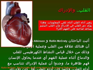 أثبت الباحثان  Rollin McCraty   و  Mike Atkinson   أن هنالك علاقة بين القلب وعملية الإدراك،  وذلك من خلال قياس النشاط الكهرطيسي للقلب والدماغ أثناء عملية الفهم أي عندما يحاول الإنسان فهم ظاهرة ما، وجدوا أن عملية الإدراك تتناسب مع أداء القلب، وكلما كان أداء القلب أقل كان الإدراك أقل . القلب ..   والإدراك Rollin McCraty, The Scientific Role of the Heart in Learning and Performance. يتغير أداء القلب أثناء تلقي المعلومات، وهذا يؤكد دور القلب في الإدراك وأن القلب السليم يساعد صاحبه على الفهم أكثر !! 