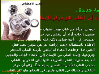 تزوجت امرأة من شاب وبعد سنوات من زواجه  وبسبب إلحاده أراد أن يتخلص من حياته فانتحر  بمسدس في رأسه فمات .  ولكن قلبه بقي يعمل فقام الأطباء باستئصاله وتمت زراعته لمريض مؤمن يحب فعل الخير، هذا وجاءت المصادفة ليلتقي بأرملة الشاب المنتحر وتزوجها، ولكنه انقلب من الإيمان إلى الإلحاد فجأة، والعجيب أنه بعد سنوات انتحر بالطريقة ذاتها التي انتحر بها الشاب صاحب القلب الأصلي !!  التفسير بسيط جداً، وهو أن مركز التفكير والإدراك في القلب وليس في الدماغ .  ولو كان القلب مجرد مضخة، لم يحدث مع هذا الرجل ما حدث، فقد أحبَّ المرأة ذاتها، وانتحر بالطريقة ذاتها ! قصة جديدة .. تثبت أن القلب هو مركز الإيمان !! Daily Mail, 10/4/2008 القلب الاصطناعي 