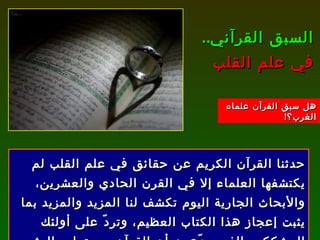 حدثنا القرآن الكريم عن حقائق في علم القلب لم يكتشفها العلماء إلا في القرن الحادي والعشرين، والأبحاث الجارية اليوم تكشف لنا المزيد والمزيد بما يثبت إعجاز هذا الكتاب العظيم، وتردّ على أولئك المشككين الذين يدّعون أن القرآن من تعليم البشر . السبق القرآني ..  في علم القلب هل سبق القرآن علماء الغرب؟ ! 