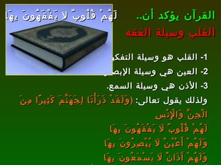القرآن يؤكد أن .. القلب وسيلة الفقه 1-  القلب هو وسيلة التفكير . 2-  العين هي وسيلة الإبصار . 3-  الأذن هي وسيلة السمع . ولذلك يقول تعالى :  ( وَلَقَدْ ذَرَأْنَا لِجَهَنَّمَ كَثِيرًا مِنَ الْجِنِّ وَالْإِنْسِ لَهُمْ قُلُوبٌ لَا يَفْقَهُونَ بِهَا  وَلَهُمْ أَعْيُنٌ لَا يُبْصِرُونَ بِهَا  وَلَهُمْ آَذَانٌ لَا يَسْمَعُونَ بِهَا  أُولَئِكَ كَالْأَنْعَامِ بَلْ هُمْ أَضَلُّ أُولَئِكَ هُمُ الْغَافِلُونَ )   [ الأعراف : 179]. لَهُمْ قُلُوبٌ لا يَفْقَهُونَ بِهَا 