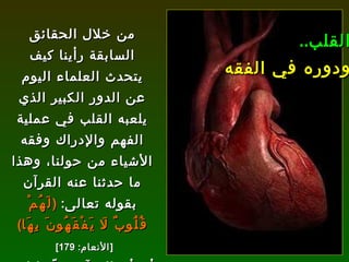 من خلال الحقائق السابقة رأينا كيف يتحدث العلماء اليوم عن الدور الكبير الذي يلعبه القلب في عملية الفهم والإدراك وفقه الأشياء من حولنا، وهذا ما حدثنا عنه القرآن بقوله تعالى :  ( لَهُمْ قُلُوبٌ لَا يَفْقَهُونَ بِهَا ) [ الأنعام : 179]   أي أن القرآن حدّد لنا مركز الإدراك لدى الإنسان وهو القلب، وهو ما يكتشفه العلماء اليوم . القلب .. ودوره في الفقه 