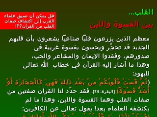 معظم الذين يزرعون قلباً صناعياً يشعرون بأن قلبهم الجديد قد تحجَّر ويحسون بقسوة غريبة في صدورهم، وفقدوا الإيمان والمشاعر والحب، وهذا ما أشار إليه القرآن في خطاب  الله تعالى لليهود :  ( ثُمَّ قَسَتْ قُلُوبُكُمْ مِنْ بَعْدِ ذَلِكَ فَهِيَ كَالْحِجَارَةِ أَوْ أَشَدُّ قَسْوَةً )   [ البقرة : 74].   فقد حدّد لنا القرآن صفتين من صفات القلب وهما القسوة واللين، وهذا ما لم يكتشفه العلماء بعد !  يقول تعالى عن الكافرين :  ( فَوَيْلٌ لِلْقَاسِيَةِ قُلُوبُهُمْ مِنْ ذِكْرِ اللَّهِ أُولَئِكَ فِي ضَلَالٍ مُبِينٍ )   [ الزمر : 22].   ثم يقول تبارك وتعالى في المقابل عن المؤمنين :  ( ثُمَّ تَلِينُ جُلُودُهُمْ وَقُلُوبُهُمْ إِلَى ذِكْرِ اللَّهِ )   [ الزمر : 23].  القلب ... بين القسوة واللين هل يمكن أن نسبق علماء الغرب إلى اكتشاف صفات القلب من القرآن؟؟ ! 