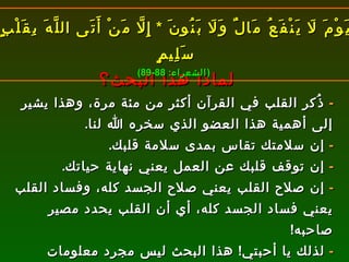 لماذا هذا البحث؟ -   ذُكر القلب في القرآن أكثر من مئة مرة، وهذا يشير إلى أهمية هذا العضو الذي سخره الله لنا . -   إن سلامتك تقاس بمدى سلامة قلبك . -   إن توقف قلبك عن العمل يعني نهاية حياتك . -   إن صلاح القلب يعني صلاح الجسد كله، وفساد القلب يعني فساد الجسد كله، أي أن القلب يحدد مصير صاحبه ! -   لذلك يا أحبتي !  هذا البحث ليس مجرد معلومات للاطلاع، بل يهمّ كل واحد منا في حياته وآخرته . يَوْمَ لَا يَنْفَعُ مَالٌ وَلَا بَنُونَ  *  إِلَّا مَنْ أَتَى اللَّهَ بِقَلْبٍ سَلِيمٍ ( الشعراء : 88-89) 