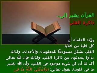 يؤكد العلماء أن كل خلية من خلايا القلب تشكل مستودعاً للمعلومات والأحداث، ولذلك بدأوا يتحدثون عن ذاكرة القلب، ولذلك فإن الله تعالى أكد لنا أن كل شيء موجود في القلب، وأن الله يختبر ما في قلوبنا، يقول تعالى :  ( وَلِيَبْتَلِيَ اللَّهُ مَا فِي صُدُورِكُمْ  وَلِيُمَحِّصَ مَا فِي قُلُوبِكُمْ  وَاللَّهُ عَلِيمٌ بِذَاتِ الصُّدُورِ )   [ آل عمران : 154]. القرآن يشير إلى .. ذاكرة القلب 