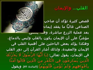 قصص كثيرة تؤكد أن صاحب القلب الصناعي غالباً ما يفقد إيمانه بالله  بعد عملية الزرع مباشرة، وهذا يعطي مؤشراً على أن الإيمان يكون بالقلب وليس بالدماغ، وهكذا يؤكد بعض الباحثين على أهمية القلب في الإيمان والعقيدة، ولذلك أشار القرآن إلى دور القلب في الإيمان، يقول تعالى :  ( يَا أَيُّهَا الرَّسُولُ لَا يَحْزُنْكَ الَّذِينَ يُسَارِعُونَ فِي الْكُفْرِ مِنَ الَّذِينَ قَالُوا آَمَنَّا بِأَفْوَاهِهِمْ وَلَمْ تُؤْمِنْ قُلُوبُهُمْ )   [ المائدة : 41].   ويقول مؤكداً على أهمية القلب في الهداية :  ( وَمَنْ يُؤْمِنْ بِاللَّهِ يَهْدِ قَلْبَهُ وَاللَّهُ بِكُلِّ شَيْءٍ عَلِيمٌ )   [ التغابن : 11]. القلب ...   والإيمان 