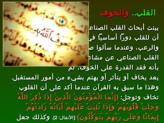 بينت أبحاث القلب الصناعي أن للقلب دوراً أساسياً في الخوف والرعب، وعندما سألوا صاحب  القلب الصناعي عن مشاعره قال بأنه فقد القدرة على الخوف، لم  يعد يخاف أو يتأثر أو يهتم بشيء من أمور المستقبل .  وهذا ما سبق به القرآن عندما أكد على أن القلوب تخاف وتوجل :  ( إِنَّمَا الْمُؤْمِنُونَ الَّذِينَ إِذَا ذُكِرَ اللَّهُ وَجِلَتْ قُلُوبُهُمْ وَإِذَا تُلِيَتْ عَلَيْهِمْ آَيَاتُهُ زَادَتْهُمْ إِيمَانًا وَعَلَى رَبِّهِمْ يَتَوَكَّلُونَ )   [ الأنفال : 2].   وكذلك جعل الله مكان الخوف والرعب هو القلب، فقال :  ( وَقَذَفَ فِي قُلُوبِهِمُ الرُّعْبَ )   [ الحشر : 2].  القلب ..   والخوف 