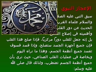 سبق النبي عليه الصلاة  والسلام علماء الغرب إلى  الحديث عن دور القلب  وأهميته في إصلاح النفس،  بل إنه جعل للقلب دوراً مركزياً، فإذا صلح هذا القلب فإن جميع أجهزة الجسد ستصلح، وإذا فسد فسوف تفسد جميع أنظمة الجسم، وهذا ما نراه اليوم وبخاصة في عمليات القلب الصناعي، حيث نرى بأن جميع أنظمة الجسم تضطرب، ولذلك قال صلى الله عليه وسلم : ( ألا إن في الجسد مضغة إذا صلحت صلح الجسد كله وإذا فسدت فسد الجسد كله ألا وهي القلب )   [ متفق عليه ]. الإعجاز النبوي 