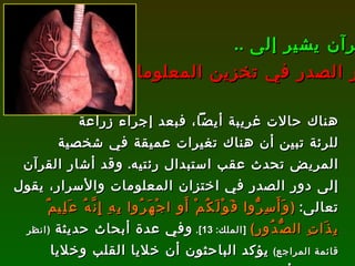 هناك حالات غريبة أيضاً، فبعد إجراء زراعة للرئة تبين أن هناك تغيرات عميقة في شخصية المريض تحدث عقب استبدال رئتيه .  وقد أشار القرآن إلى دور الصدر في اختزان المعلومات والأسرار،  يقول تعالى :   ( وَأَسِرُّوا قَوْلَكُمْ أَوِ اجْهَرُوا بِهِ إِنَّهُ عَلِيمٌ بِذَاتِ الصُّدُورِ )   [ الملك : 13].   وفي عدة أبحاث حديثة  ( انظر قائمة المراجع )   يؤكد الباحثون أن خلايا القلب وخلايا الرئتين أي محتوى الصدر، هذه الخلايا تخزن المعلومات، ولذلك أكّد لنا الله أنه عليم بما يوجد في الصدور . القرآن يشير إلى  ..   دور الصدر في تخزين المعلومات 