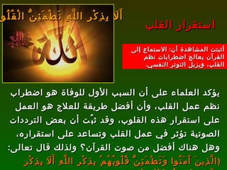 يؤكد العلماء على أن السبب الأول للوفاة هو اضطراب نظم عمل القلب، وأن أفضل طريقة للعلاج هو العمل على استقرار هذه القلوب، وقد ثبُت أن بعض الترددات الصوتية تؤثر في عمل القلب وتساعد على استقراره، وهل هناك أفضل من صوت القرآن؟ ولذلك قال تعالى :  ( الَّذِينَ آَمَنُوا وَتَطْمَئِنُّ قُلُوبُهُمْ بِذِكْرِ اللَّهِ أَلَا بِذِكْرِ اللَّهِ تَطْمَئِنُّ الْقُلُوبُ )   [ الرعد : 28].   إن تلاوة هذه الآية وتكرارها يؤدي إلى استقرار كبير في عمل القلب، والله أعلم . استقرار القلب أَلَا بِذِكْرِ اللَّهِ تَطْمَئِنُّ الْقُلُوبُ أثبتت المشاهدة أن :  الاستماع إلى القرآن يعالج اضطرابات نظم القلب، ويزيل التوتر النفسي . 