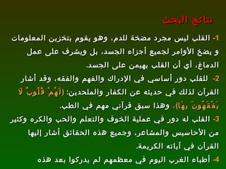 1-   القلب ليس مجرد مضخة للدم، وهو يقوم بتخزين المعلومات و يضخ الأوامر لجميع أجزاء الجسد، بل ويشرف على عمل الدماغ، أي أن القلب يهيمن على الجسد . 2-   للقلب دور أساسي في الإدراك والفهم والفقه، وقد أشار القرآن لذلك في حديثه عن الكفار والملحدين :  ( لَهُمْ قُلُوبٌ لَا يَفْقَهُونَ بِهَا ) ،  وهذا سبق قرآني مهم في الطب .  3-   القلب له دور في عملية الخوف والتعلم والحب والكره وكثير من الأحاسيس والمشاعر، وجميع هذه الحقائق أشار إليها القرآن في آياته الكريمة . 4-   أطباء الغرب اليوم في معظمهم لم يدركوا بعد هذه الحقائق بسبب صعوبة البحث وعدم وجود تجارب علمية كثيرة، ولذلك نتمنى من علمائنا المسلمين أن يقوموا بمثل هذه التجارب ليثبتوا أهمية القلب في حياتنا وآخرتنا، وربما يتوصلون إلى علاج لكثير من الأمراض المستعصية بالاعتماد على ”إصلاح القلب الفاسد“، والله أعلم . نتائج البحث 