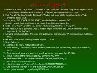 1- Pearsall P, Schwartz GE, Russek LG, Changes in heart transplant recipients that parallel the personalities of their donors, School of Nursing, University of Hawaii, www.springerlink.com, 2000. 2- Paul Pearsall, The Heart's Code: Tapping the Wisdom and Power of Our Heart Energy, New York, Broadway Books, 1998. 3- Linda Marks, THE POWER OF THE HEART, www.healingheartpower.com, 2003. 4- Dorothy Mandel, Spirit and Matter of the Heart, Grace Millenium, Winter 2001. 5- Linda Marks, The Power of the Soul-Centered Relationship, HeartPower Press, 2004. 6- Paul Pearsall, Gary E. Schwartz, Linda G. Russek, Organ Transplants and Cellular Memories, Nexus Magazine, April - May 2005. 7- Schwartz GER, Russek, LGS. The Living Energy Universe. Charlottesville, VA: Hampton Roads Publishing, 1999. 8- His Heart Whirs Anew, Washington Post, August 11, 2007. 9- Heart, Wikipedia. 10- Science of the heart, Institute of HeartMath. 11- Rollin McCraty, The Scientific Role of the Heart in Learning and Performance, Institute of HeartMath, 2003.  12- Does your heart sense your emotional state? www.msnbc.msn.com, Jan. 26, 2006. 13- Annual Meeting of the Pavlovian Society, Tarrytown, NY, 1999. 14- Some Researches on British Heart Foundation   Website, www . bhf . org . uk 15- http :// www . dhzb . de / arabic / tx . htm 16- http://news.bbc.co.uk/hi/arabic/sci_tech/newsid_4096000/4096387.stm 17- One heart links two men in life and death, http://www.smh.com.au/ 18- http :// www . kansascity . com / 440 / story / 563838 . html المراجع الأساسية للبحث 