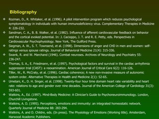 Bibliography Rozman, D., R. Whitaker, et al. (1996). A pilot intervention program which reduces psychological symptomatology in individuals with human immunodeficiency virus. Complementary Therapies in Medicine 4: 226-232. Sandman, C. A., B. B. Walker, et al. (1982). Influence of afferent cardiovascular feedback on behavior and the cortical evoked potential. In: J. Cacioppo, J. T. and R. E. Petty, eds. Perspectives in Cardiovascular Psychophysiology. New York, The Guilford Press. Siegman, A. W., S. T. Townsend, et al. (1998). Dimensions of anger and CHD in men and women: self-ratings versus spouse ratings. Journal of Behavioral Medicine 21(4): 315-336. Swank, R. and W. Marchand (1946). Combat neuroses. Archives of Neurology and Psychiatry 55: 236-247. Thomas, S. A., E. Friedmann, et al. (1997). Psychological factors and survival in the cardiac arrhythmia suppression trial (CAST): a reexamination. American Journal of Critical Care 6(2): 116-126. Tiller, W., R. McCraty, et al. (1996). Cardiac coherence; A new non-invasive measure of autonomic system order. Alternative Therapies in Health and Medicine 2(1): 52-65. Umetani, K., D. H. Singer, et al. (1998). Twenty-four hour time domain heart rate variability and heart rate: relations to age and gender over nine decades. Journal of the American College of Cardiology 31(3): 593-601. Watkins, A., Ed. (1997). Mind-Body Medicine: A Clinician’s Guide to Psychoneuroimmunology. London, Churchill Livingstone. Watkins, A. D. (1995). Perceptions, emotions and immunity: an integrated homeostatic network. Quarterly Journal of Medicine 88: 283-294. Watkins, A. and D. Childre, eds. (In press). The Physiology of Emotions (Working title). Amsterdam, Harwood Academic Publishers. 