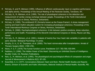 McCraty, R. and M. Atkinson (1999). Influence of afferent cardiovascular input on cognitive performance and alpha activity. Proceedings of the Annual Meeting of the Pavlovian Society, Tarrytown, NY. McCraty, R., M. Atkinson, et al. (1999). The role of physiological coherence in the detection and measurement of cardiac energy exchange between people. Proceedings of the Tenth International Montreux Congress on Stress, Montreux, Switzerland. McCraty, R. (1999). The emWave® PC (formerly known as the Freeze-Framer): A stress management training and heart rhythm education system for increasing physiological coherence. Proceedings of the Tenth International Montreux Congress on Stress, Montreux, Switzerland. McCraty, R. (2000). Psychophysiological coherence: A link between positive emotions, stress reduction, performance and health. Proceedings of the Eleventh International Congress on Stress, Mauna Lani Bay, Hawaii. McCraty, R., M. Atkinson, et al. (2001). Analysis of twenty-four hour heart rate variability in patients with panic disorder. Biological Psychology: In press. Murphy, D. A., G. W. Thompson, et al. (2000). The heart reinnervates after transplantation. Annals of Thoracic Surgery 69(6): 1769-1781. Nixon, P. G. F. (1976) The human function curve. Practitioner 217: 765-769; 935-944. Paddison, S. (1998). The Hidden Power of the Heart: Discovering an Unlimited Source of Intelligence. Boulder Creek, CA, Planetary Publications. Rein, G., M. Atkinson, et al. (1995). The physiological and psychological effects of compassion and anger. Journal of Advancement in Medicine 8(2): 87-105. Rosenfeld, S. A. (1977). Conversations Between Heart and Brain. Mental Health Studies and Reports Branch, Division of Scientific and Public Information, National Institute of Mental Health, Rockville, MD. 
