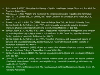 Antonovsky, A. (1987). Unraveling the Mystery of Health: How People Manage Stress and Stay Well. San Francisco, Jossey-Bass. Armour, J. A. (1991). Anatomy and function of the intrathoracic neurons regulating the mammalian heart. In: I. H. Zucker and J. P. Gilmore, eds. Reflex Control of the Circulation. Boca Raton, FL, CRC Press. 1-37. Armour, J. A. and J. Ardell, Eds. (1994). Neurocardiology. New York, NY, Oxford University Press. Barrios-Choplin, B., R. McCraty, et al. (1997). An inner quality approach to reducing stress and improving physical and emotional well-being at work. Stress Medicine 13: 193-201. Barrios-Choplin, B., R. McCraty, et al. (1999). Impact of the HeartMath self-management skills program on physiological and psychological stress in police officers. Boulder Creek, CA, HeartMath Research Center, Institute of HeartMath, Publication No. 99-075. Barrios-Choplin, B., R. McCraty, et al. (1999). The effect of employee self-management training on personal and organizational quality. Boulder Creek, CA, HeartMath Research Center, Institute of HeartMath, Publication No. 99-083. Beale, N. and S. Nethercott (1986) Job loss and health – the influence of age and previous morbidity. Journal of the Royal College of General Practitioners 36:261-264. Cantin, M. and J. Genest. (1986). The heart as an endocrine gland. Clinical and Investigative Medicine 9(4): 319-327. Carroll, D., G. Smith, et al. (1998). Blood pressure reactions to the cold pressor test and the prediction of ischaemic heart disease: data from the Caerphilly Study. Journal of Epidemiology and Community Health (Sept.): 528-529. Childre, D. (1992). Self Empowerment: The Heart Approach to Stress Management. Boulder Creek, CA, Planetary Publications. 