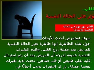 سوف نستعرض أحدث الأبحاث العلمية حول هذه الظاهرة .  إنها ظاهرة تغير الحالة النفسية للمريض بعد عملية زرع القلب، وهذه التغيرات النفسية عميقة لدرجة أن المريض بعد أن يتم استبدال قلبه بقلب طبيعي أو قلب صناعي، تحدث لديه تغيرات نفسية عميقة، بل إن التغيرات تحدث أحياناً في معتقداته، وما يحبّه ويكرهه، بل وتؤثر على إيمانه أيضاً !!  القلب .. يؤثر على الحالة النفسية للقلب دور مهم في الحالة النفسية للإنسان ! 