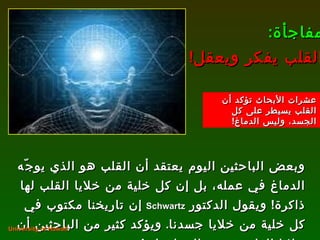 وبعض الباحثين اليوم يعتقد أن القلب هو الذي يوجّه الدماغ في عمله، بل إن كل خلية من خلايا القلب لها ذاكرة !  ويقول الدكتور  Schwartz   إن تاريخنا مكتوب في كل خلية من خلايا جسدنا .  ويؤكد كثير من الباحثين أن خلايا القلب تختزن المعلومات ! مفاجأة :  القلب يفكر ويعقل ! University of Hawaii. عشرات الأبحاث تؤكد أن القلب يسيطر على كل الجسد، وليس الدماغ ! 