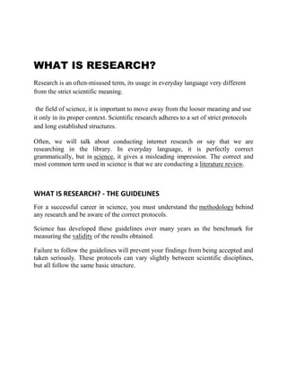 WHAT IS RESEARCH?
Research is an often-misused term, its usage in everyday language very different
from the strict scientific meaning.

 the field of science, it is important to move away from the looser meaning and use
it only in its proper context. Scientific research adheres to a set of strict protocols
and long established structures.

Often, we will talk about conducting internet research or say that we are
researching in the library. In everyday language, it is perfectly correct
grammatically, but in science, it gives a misleading impression. The correct and
most common term used in science is that we are conducting a literature review.



WHAT IS RESEARCH? - THE GUIDELINES
For a successful career in science, you must understand the methodology behind
any research and be aware of the correct protocols.

Science has developed these guidelines over many years as the benchmark for
measuring the validity of the results obtained.

Failure to follow the guidelines will prevent your findings from being accepted and
taken seriously. These protocols can vary slightly between scientific disciplines,
but all follow the same basic structure.
 