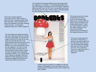 The masthead of the page instantly shows what page within the magazine it is ‘Contents’. It is sterotypically placed at the top of the magazine and takes up a lot of the space. Whilst the letters are lower case, the font size is reasonably big and also the fact that the font colour is black means it contrasts against the white background helping to draw attention.  The actual content list is rather small and doesn’t take up much of the contents page. Because it’s a small content list there is only one category and limited articles shown – which are ‘feature articles’. Meaning the mode of address is very poor and only limited audiences may be attracted to the magazine because of this.  There aren’t typical magazine conventions such as issue number or plugs, the only conventional feature like this is the date – which is features just below the masthead of the page, showing month and year – connoting the magazine produces a monthly magazine.  The main image and background along with use of free space take a lot of focus from this content page. Its clear that the image of Katy Perry is seen as the main focus and connotes that she is the leading articles and that their will be a few pages on her. This in turn attracts the attention of her fans making them want to buy the magazine. The use of a ‘long shot’ which shows what Katy Perry is wearing (fashion wise) attracts not only her fans but people that are generally interested in fashion. The unusual image of her holding an inflatable mushroom reflects the artists appearance and the quirkiness engages the audience and makes them want to find out more.  The use of a quote placed at the bottom of ‘Katy Perry’ is giving an exclusive insight from her and again makes her fans and other audiences (teenage girls) want to read on and find out more. This is otherwise known as a ‘call quote’ and is a good way of selling the magazine.  Another typical convention of a magazine is that the image or photography on the main image, which has obviously been processed to have such as impact has been credited. 