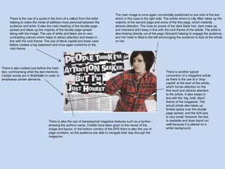 The main image is once again conventially positioned to one side of the text which in this case is the right side. The artists whom is Lilly Allen takes up the majority of the second page and some of the first page, which instantly attracts attention. The mise en scene of her dark black hair, dark make up and checkerd shirt keep in line with the rock theme of the article. The artist is also looking directly out of the page (forward) helping to engage the audience, and her head is tilted to the left encouraging the audience to look at the article on her.  There is another typical convention of a magazine article as there is the use of a ‘drop capital’ at the start of the article, which forces attention on the first word and attracts attention to the article. It also keeps in line with the ‘big, bold, black’ theme of the magazine. The actual article also takes up limited space over the double page spread, and the font size is very small. However the text is readable and does stand out well because it is placed on a white background.  There is the use of a quote in the form of a callout from the artist helping to make the mode of address more personal between the audience and artist. It also the main heading of the double page spread and takes up the majority of the double page spread along with the image. The use of white and black are to very contrasting colours which helps to attract attention and keeps in line with the rock theme. The use of block capital and lower case letters creates a big statement and once again conforms to the rock theme. There is also the use of stereotypical magazine features such as a by-line – showing the authors name. Credits have been given to the owner of the image and layout. In the bottom corners of the DPS there is also the use of page numbers, so the audience are able to navigate their way through the magazine. There is also subtext just before the main text, summarising what the text mentions. Certain words are in Bold/Itallic in order to emphasise certain elements.  