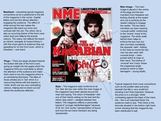 Masthead  – subverting typical magazine conventions as its is positioned to the left of the magazine in the corner. Capital letters and red font attract attention, engaging the audience. The effect of white around the text makes the magazine title stand out more and contrast with the red. The colour red is also an occurring theme of the front cover (other text) and reflects the brands colours. The colour red reflects the brand as vibrant, energetic & insane linking in with the music genre & audience they are appealing for on the front cover, which is Kasabian – rock band.  Main Image  -  The main image is placed in the centre of the page and the two members from Kasabian are looking directly at the reader and one is pointing (at the reader) helping to engage the reader. The two band members are seen wearing ‘unusual outfits’ conforming to the ‘insane’ mood of the magazine. The white (wall) behind them helps to enforce the two men but also connotes completely the opposite ‘calm’. Adding to the mise en scene the two men are also seen with unusual props – cane, pocket watch & rings on their hand. This theme of ‘unusual’ and ‘crazy’ draws the magazines target audience which is older teenagers – young adults. Typical magazine front cover conventions such as the publish date and price beneath the title in very small font, showing it isn’t that important. However the price is in a stronger ‘white’ contrasting against the black of the mans hat – this is an important factor the audience need to see. Then there is the barcode situated in the bottom right hand corner showing that the magazine has been distributed to sell. Plugs  – There are plugs situated towards the bottom left side of the front cover, giving an insight into the pages which the magazine think are most likely to attract the attention of the audience and make them want to buy the magazine which is an advertising technique. The titles of those articles are in ‘red’ which is a reoccurring theme with the teasers in ‘white’ which are two very contrasting colours, helping text to stand out and attract the audiences attention.  Style  – The magazine style conforms to its ‘fun’ feel, the two men within the main image of the magazine have been placed around the main text saying ‘The return of Kasabian’ with one of their hands resting on the text and the others stop watch – wedged between two letters. The magazine reflects a personality typical of ‘younger adults/teenagers’ because of its ‘fun’ and ‘quirky’ representation of layout and how the two band members are being represented. 