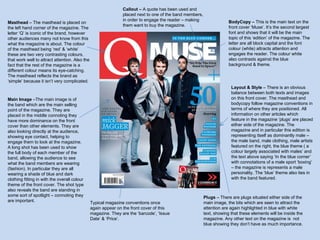 Masthead  – The masthead is placed on the left hand corner of the magazine. The letter ‘Q’ is iconic of the brand, however other audiences many not know from this what the magazine is about. The colour of the masthead being ‘red’ & ‘white’ these are two very contrasting colours, that work well to attract attention. Also the fact that the rest of the magazine is a different colour means its eye-catching. The masthead reflects the brand as ‘simple’ because it isn’t very complicated.  Main Image  –The main image is of the band which are the main selling point of the magazine. They are placed in the middle connoting they have more dominance on the front cover than other elements. They are also looking directly at the audience, showing eye contact, helping to engage them to look at the magazine. A long shot has been used to show the full body of each member of the band, allowing the audience to see what the band members are wearing (fashion). In particular they are all wearing a shade of blue and dark clothing fitting in with the overall colour theme of the front cover. The shot type also reveals the band are standing in some sort of spotlight – connoting they are important.  Callout –  A quote has been used and placed next to one of the band members, in order to engage the reader – making them want to buy the magazine. Typical magazine conventions once again appear on the front cover of this magazine. They are the ‘barcode’, ‘Issue Date’ & ‘Price’. BodyCopy –  This is the main text on the front cover ‘Muse’. It’s the second largest font and shows that it will be the main topic of this ‘edition’ of the magazine. The letter are all block capital and the font colour (white) attracts attention and engages the reader. The colour white also contrasts against the blue background & theme.  Layout & Style  – There is an obvious balance between both texts and images on this front cover. The masthead and bodycopy follow magazine conventions in terms of where they are positioned. All information on other articles which feature in the magazine ‘plugs’ are placed either side of the magazine. The magazine and in particular this edition is representing itself as dominantly male – the male band, male clothing, male artists featured on the right, the blue theme ( a colour largely associated with males’ and the text above saying ‘In the blue corner’ with connotations of a male sport ‘boxing’ – the magazine is represents a male personality. The ‘blue’ theme also ties in with the band featured. Plugs  – There are plugs situated either side of the main image, the bits which are seen to attract the attention are again highlighted in blue with white text, showing that these elements will be inside the magazine. Any other text on the magazine is  not blue showing they don’t have as much importance. 