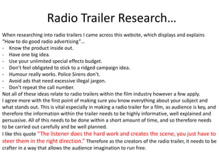 Radio Trailer Research…
When researching into radio trailers I came across this website, which displays and explains
“How to do good radio advertising”…
- Know the product inside out.
- Have one big idea.
- Use your unlimited special effects budget.
- Don’t feel obligated to stick to a ridged campaign idea.
- Humour really works. Police Sirens don’t.
- Avoid ads that need excessive illegal jargon.
- Don’t repeat the call number.
Not all of these ideas relate to radio trailers within the film industry however a few apply.
I agree more with the first point of making sure you know everything about your subject and
what stands out. This is vital especially in making a radio trailer for a film, as audience is key, and
therefore the information within the trailer needs to be highly informative, well explained and
persuasive. All of this needs to be done within a short amount of time, and so therefore needs
to be carried out carefully and be well planned.
I like this quote “The listener does the hard work and creates the scene, you just have to
steer them in the right direction.” Therefore as the creators of the radio trailer, it needs to be
crafter in a way that allows the audience imagination to run free.
 