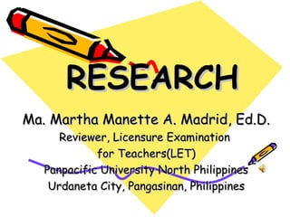 RESEARCH
Ma. Martha Manette A. Madrid, Ed.D.
      Reviewer, Licensure Examination
             for Teachers(LET)
   Panpacific University North Philippines
    Urdaneta City, Pangasinan, Philippines
 
