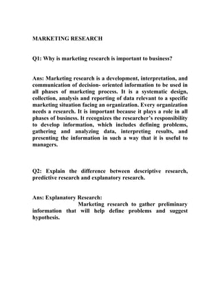 MARKETING RESEARCH


Q1: Why is marketing research is important to business?


Ans: Marketing research is a development, interpretation, and
communication of decision- oriented information to be used in
all phases of marketing process. It is a systematic design,
collection, analysis and reporting of data relevant to a specific
marketing situation facing an organization. Every organization
needs a research. It is important because it plays a role in all
phases of business. It recognizes the researcher’s responsibility
to develop information, which includes defining problems,
gathering and analyzing data, interpreting results, and
presenting the information in such a way that it is useful to
managers.



Q2: Explain the difference between descriptive research,
predictive research and explanatory research.


Ans: Explanatory Research:
                 Marketing research to gather preliminary
information that will help define problems and suggest
hypothesis.
 
