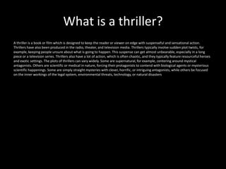 What is a thriller?
A thriller is a book or film which is designed to keep the reader or viewer on edge with suspenseful and sensational action.
Thrillers have also been produced in the radio, theater, and television media. Thrillers typically involve sudden plot twists, for
example, keeping people unsure about what is going to happen. This suspense can get almost unbearable, especially in a long
piece or a television series. Thrillers also have a lot of action, which is often chaotic, and they typically feature resourceful heroes
and exotic settings. The plots of thrillers can vary widely. Some are supernatural, for example, centering around mystical
antagonists. Others are scientific or medical in nature, forcing their protagonists to contend with biological agents or mysterious
scientific happenings. Some are simply straight mysteries with clever, horrific, or intriguing antagonists, while others be focused
on the inner workings of the legal system, environmental threats, technology, or natural disasters
 