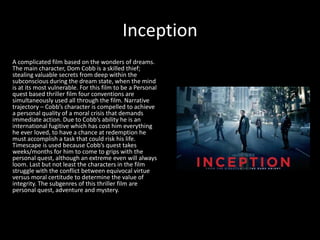 Inception
A complicated film based on the wonders of dreams.
The main character, Dom Cobb is a skilled thief;
stealing valuable secrets from deep within the
subconscious during the dream state, when the mind
is at its most vulnerable. For this film to be a Personal
quest based thriller film four conventions are
simultaneously used all through the film. Narrative
trajectory – Cobb’s character is compelled to achieve
a personal quality of a moral crisis that demands
immediate action. Due to Cobb’s ability he is an
international fugitive which has cost him everything
he ever loved, to have a chance at redemption he
must accomplish a task that could risk his life.
Timescape is used because Cobb’s quest takes
weeks/months for him to come to grips with the
personal quest, although an extreme even will always
loom. Last but not least the characters in the film
struggle with the conflict between equivocal virtue
versus moral certitude to determine the value of
integrity. The subgenres of this thriller film are
personal quest, adventure and mystery.
 
