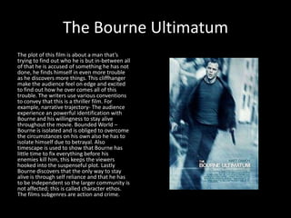 The Bourne Ultimatum
The plot of this film is about a man that’s
trying to find out who he is but in-between all
of that he is accused of something he has not
done, he finds himself in even more trouble
as he discovers more things. This cliffhanger
make the audience feel on edge and excited
to find out how he over comes all of this
trouble. The writers use various conventions
to convey that this is a thriller film. For
example, narrative trajectory- The audience
experience an powerful identification with
Bourne and his willingness to stay alive
throughout the movie. Bounded World –
Bourne is isolated and is obliged to overcome
the circumstances on his own also he has to
isolate himself due to betrayal. Also
timescape is used to show that Bourne has
little time to fix everything before his
enemies kill him, this keeps the viewers
hooked into the suspenseful plot. Lastly
Bourne discovers that the only way to stay
alive is through self reliance and that he has
to be independent so the larger community is
not affected; this is called character ethos.
The films subgenres are action and crime.
 
