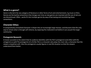 What is a genre?
Genre is the term for any category of literature or other forms of art and entertainment, E.g music or films.
Genres are formed by conventions that change over time as new genres are invented and the use of old one
are discontinued. Often , works fit into multiple genres by way of borrowing and recombining these
conventions.


Character Ethos:
A comparatively uninvolved character is drawn into an increasingly large menace, and discovers that the only
way to remain alive is through self-reliance, by exposing the malevolent evil before it can assault the larger
community.


Protagonist Research:
A movie succeeds to the extent that its audience identifies with the film’s protagonist (and often with the
antagonist as well) The protagonist of a thriller film is a character who plays the main role, a character that the
viewers empathize with. Also the protagonist usually figures in real life situation so that the viewers
understand them better.
 