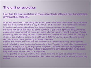 The online revolution
How has the new revolution of music downloads affected how bands/artists
promote their material?

More people are now downloading their music online, this means the artists must promote the
idea that the audience are able to buy their music on the internet. This must be done in order
to produce a wider target audience and therefore produce a larger sum of money.
For some new bands that have not been signed as of yet, this is a positive thing, because it
enables them to promote their music and image a lot more easily, through a number of social
networking sites, including the most popular choice to promote an artist, YouTube. This way it
does not cost anything, but people are still able to listen to your songs and become familiar
with your style of music, producing an efficient fan base.
Despite this positive, for some this new revolution is a very negative thing. This negativity
mostly effects the more famous and successful artists. Through the internet anyone can easily
download any type of song, of any style or any genre. Therefore more and more people are
choosing to use this free method, instead of paying for the song. Unfortunately for the artists
they are loosing out on money on a huge scale.
To conquer this problem, somehow these artists must find a way to advertise their music in a
way that encourages people to download their music from a legal site, which can become very
difficult.
 