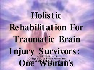 Holistic Rehabilitation For Traumatic Brain Injury Survivors:  One Woman’s Journey Jennifer Lee Galvin  College of St. Catherine, Minneapolis  Master of Arts in Holistic Health Studies May 2008   