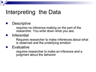 Interpreting  the Data  Descriptive requires no inference making on the part of the researcher. You write down what you see. Inferential Requires researcher to make inferences about what is observed and the underlying emotion Evaluative requires researcher to make an inference and a judgment about the behavior 