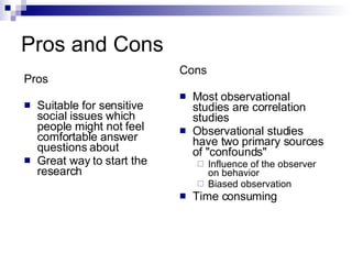 Pros and Cons Cons Most observational studies are correlation studies Observational studies have two primary sources of "confounds" Influence of the observer on behavior Biased observation Time consuming  Pros Suitable for sensitive social issues which people might not feel comfortable answer questions about Great way to start the research 