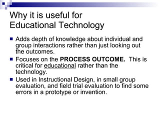 Why it is useful for  Educational Technology  Adds depth of knowledge about individual and group interactions rather than just looking out the outcomes.   Focuses on the  PROCESS OUTCOME.   This is critical for  educational  rather than the technology. Used in Instructional Design, in small group evaluation, and field trial evaluation to find some errors in a prototype or invention.  