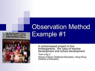 Observation Method Example #1 A school-based project in five kindergartens:  the case of teacher development and school development Yuen Ling Li School of Early Childhood Education, Hong Kong Institute of Education 