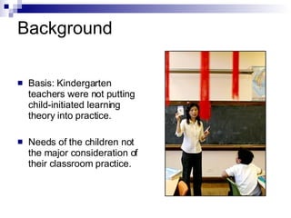 Background Basis: Kindergarten teachers were not putting child-initiated learning theory into practice. Needs of the children not the major consideration of their classroom practice. 