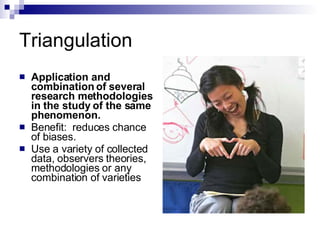 Triangulation Application and combination of several research methodologies in the study of the same phenomenon.  Benefit:  reduces chance of biases. Use a variety of collected data, observers theories, methodologies or any combination of varieties 