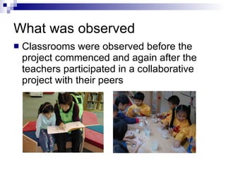 What was observed Classrooms were observed before the project commenced and again after the teachers participated in a collaborative project with their peers 
