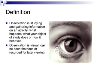 Definition Observation is studying and gathering information on an activity: what happens, what your object of study does or how it behaves.  Observation is visual: can be seen firsthand or recorded for later viewing.  