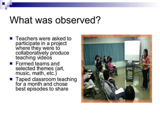 What was observed? Teachers were asked to participate in a project where they were to collaboratively produce teaching videos Formed teams and selected themes (art, music, math, etc.) Taped classroom teaching for a month and chose best episodes to share 