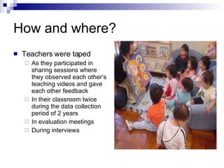 How and where? Teachers were taped As they participated in sharing sessions where they observed each other’s teaching videos and gave each other feedback In their classroom twice during the data collection period of 2 years In evaluation meetings  During interviews 