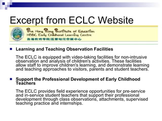 Excerpt from ECLC Website Learning and Teaching Observation Facilities The ECLC is equipped with video-taking facilities for non-intrusive observation and analysis of children's activities. These facilities allow staff to improve children's learning, and demonstrate learning and teaching approaches to visitors, parents and student teachers.  Support the Professional Development of Early Childhood Teachers The ECLC provides field experience opportunities for pre-service and in-service student teachers that support their professional development through class observations, attachments, supervised teaching practice and internships.  