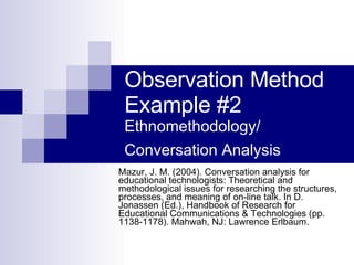 Observation Method Example #2 Ethnomethodology/ Conversation Analysis   Mazur, J. M. (2004). Conversation analysis for educational technologists: Theoretical and methodological issues for researching the structures, processes, and meaning of on-line talk. In D. Jonassen (Ed.), Handbook of Research for Educational Communications & Technologies (pp. 1138-1178). Mahwah, NJ: Lawrence Erlbaum.  