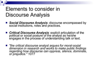 Elements to consider in  Discourse Analysis Social Discourse Analysis : discourse encompassed by social institutions, roles and practices. Critical Discourse Analysis : explicit articulation of the political or social posture of the analyst as he/she engages in the process of understanding talk or text.  "the critical discourse analyst argues for moral-social dimension in research and works to make public findings regarding how discourse can oppress, silence, dominate, or prejudice." 1077   