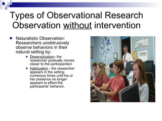 Types of Observational Research  Observation  without  intervention  Naturalistic Observation:  Researchers unobtrusively observe behaviors in their natural setting by: Desensitization - the researcher gradually moves closer to the participantion Habituation  - the researcher appears in the setting numerous times until his or her presence no longer appears to effect the participants' behavior. 