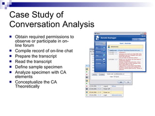 Case Study of  Conversation Analysis  Obtain required permissions to observe or participate in on-line forum Compile record of on-line chat Prepare the transcript Read the transcript Define sample specimen Analyze specimen with CA elements Conceptualize the CA Theoretically  